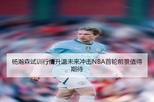 杨瀚森试训行情升温未来冲击NBA首轮前景值得期待